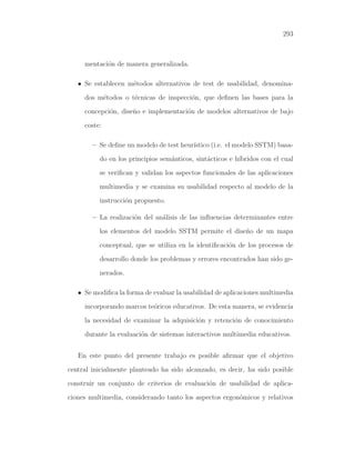 293

mentaci´n de manera generalizada.
o
• Se establecen m´todos alternativos de test de usabilidad, denominae
dos m´todos o t´cnicas de inspecci´n, que deﬁnen las bases para la
e
e
o
concepci´n, dise˜o e implementaci´n de modelos alternativos de bajo
o
n
o
coste:
– Se deﬁne un modelo de test heur´
ıstico (i.e. el modelo SSTM) basado en los principios sem´nticos, sint´cticos e h´
a
a
ıbridos con el cual
se veriﬁcan y validan los aspectos funcionales de las aplicaciones
multimedia y se examina su usabilidad respecto al modelo de la
instrucci´n propuesto.
o
– La realizaci´n del an´lisis de las inﬂuencias determinantes entre
o
a
los elementos del modelo SSTM permite el dise˜o de un mapa
n
conceptual, que se utiliza en la identiﬁcaci´n de los procesos de
o
desarrollo donde los problemas y errores encontrados han sido generados.
• Se modiﬁca la forma de evaluar la usabilidad de aplicaciones multimedia
incorporando marcos te´ricos educativos. De esta manera, se evidenc´
o
ıa
la necesidad de examinar la adquisici´n y retenci´n de conocimiento
o
o
durante la evaluaci´n de sistemas interactivos multimedia educativos.
o
En este punto del presente trabajo es posible aﬁrmar que el objetivo
central inicialmente planteado ha sido alcanzado, es decir, ha sido posible
construir un conjunto de criterios de evaluaci´n de usabilidad de aplicao
ciones multimedia, considerando tanto los aspectos ergon´micos y relativos
o

 