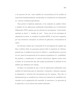 294

a los procesos de test, como tambi´n las caracter´
e
ısticas de los modelo de
instrucci´n fundamentalmente involucrados en transferencia de informaci´n
o
o
(i.e. proceso ense˜anza-aprendizaje).
n
Para probar la hip´tesis planteada, se ha realizado un an´lisis te´rico
o
a
o
y emp´
ırico de las aplicaciones multimedia desarrolladas por el Laboratorio
Multimedia (UPC) guiados por los m´todos de investigaci´n “teor´ fundae
o
ıa
mentada en datos” y “estudio de caso”. Como una de las estrategias de
adquisici´n de datos, se considera el modelo SSTM, el cual est´ compuesto
o
a
por una estructura conceptual, un m´todo de aplicaci´n y herramientas de
e
o
apoyo.
Es relevante se˜alar que el desarrollo de la investigaci´n ha seguido una
n
o
l´
ınea evolutiva desde un panorama general sobre la ingenier´ de software,
ıa
pasando por el an´lisis de procesos de software y, espec´
a
ıﬁcamente, procesos
de test, hasta la incorporaci´n de los aspectos ergon´micos (i.e. usabilidad).
o
o
En paralelo y considerando el contexto educacional, algunas teor´ sobre
ıas
el dise˜o de la instrucci´n han sido usadas permitiendo la simbiosis de los
n
o
´mbitos que delimitan este trabajo.
a
Se llega a la conclusi´n de que, el uso de aplicaciones multimedia como
o
modelos de instrucci´n para la educaci´n y formaci´n a distancia aumenta
o
o
o
la adquisici´n y retenci´n del conocimiento por los usuarios. Para ello, es
o
o
fundamental que se consideren los criterios de evaluaci´n de usabilidad relao
cionados con la organizaci´n del contenido, la estructura y la operaci´n de
o
o
la aplicaci´n y con la interacci´n hombre-ordenador.
o
o

 