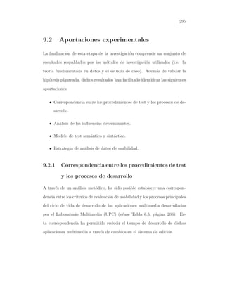 295

9.2

Aportaciones experimentales

La ﬁnalizaci´n de esta etapa de la investigaci´n comprende un conjunto de
o
o
resultados respaldados por los m´todos de investigaci´n utilizados (i.e. la
e
o
teor´ fundamentada en datos y el estudio de caso). Adem´s de validar la
ıa
a
hip´tesis planteada, dichos resultados han facilitado identiﬁcar las siguientes
o
aportaciones:
• Correspondencia entre los procedimientos de test y los procesos de desarrollo.
• An´lisis de las inﬂuencias determinantes.
a
• Modelo de test sem´ntico y sint´ctico.
a
a
• Estrategia de an´lisis de datos de usabilidad.
a

9.2.1

Correspondencia entre los procedimientos de test
y los procesos de desarrollo

A trav´s de un an´lisis met´dico, ha sido posible establecer una correspone
a
o
dencia entre los criterios de evaluaci´n de usabilidad y los procesos principales
o
del ciclo de vida de desarrollo de las aplicaciones multimedia desarrolladas
por el Laboratorio Multimedia (UPC) (v´ase Tabla 6.5, p´gina 206). Ese
a
ta correspondencia ha permitido reducir el tiempo de desarrollo de dichas
aplicaciones multimedia a trav´s de cambios en el sistema de edici´n.
e
o

 