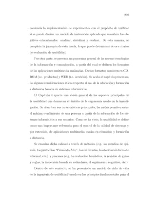 298

comienda la implementaci´n de experimentos con el prop´sito de veriﬁcar
o
o
si se puede dise˜ar un modelo de instrucci´n aplicada que considere los obn
o
jetivos educacionales: analizar, sintetizar y evaluar. De esta manera, se
completa la jerarqu´ de esta teor´ lo que puede determinar otros criterios
ıa
ıa,
de evaluaci´n de usabilidad.
o
Por otra parte, se presenta un panorama general de las nuevas tecnolog´
ıas
de la informaci´n y comunicaci´n, a partir del cual se deﬁnen los formatos
o
o
de las aplicaciones multimedia analizadas. Dichos formatos consisten en CDROM (i.e. productos) y WEB (i.e. servicios). Se acaba el cap´
ıtulo presentando algunas consideraciones ´ticas respecto al uso de la educaci´n y formaci´n
e
o
o
a distancia basada en sistemas inform´ticos.
a
El Cap´
ıtulo 4 aporta una visi´n general de los aspectos principales de
o
la usabilidad que demarcan el ambito de la ergonom´ usado en la investi´
ıa
gaci´n. Se describen sus caracter´
o
ısticas principales, las cuales permiten sacar
el m´ximo rendimiento de una persona a partir de la adecuaci´n de los sisa
o
temas inform´ticos a sus usuarios. Como se ha visto, la usabilidad se deﬁne
a
como una importante referencia para el control de la calidad de sistemas y
por extensi´n, de aplicaciones multimedia usadas en educaci´n y formaci´n
o
o
o
a distancia.
Se examina dicha calidad a trav´s de m´todos (e.g. los estudios de opie
e
ni´n, los protocolos “Pensando Alto”, las entrevistas, la observaci´n formal e
o
o
informal, etc.) y procesos (e.g. la evaluaci´n heur´
o
ıstica, la revisi´n de gu´
o
ıas
y reglas, la inspecci´n basada en est´ndares, el seguimiento cognitivo, etc.)
o
a
Dentro de este contexto, se ha presentado un modelo de ciclo de vida
de la ingenier´ de usabilidad basado en los principios fundamentales para el
ıa

 