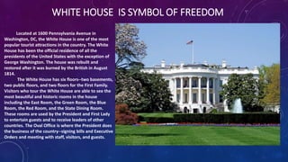 WHITE HOUSE IS SYMBOL OF FREEDOM
Located at 1600 Pennsylvania Avenue in
Washington, DC, the White House is one of the most
popular tourist attractions in the country. The White
House has been the official residence of all the
presidents of the United States with the exception of
George Washington. The house was rebuilt and
restored after it was burned by the British in August
1814.
The White House has six floors--two basements,
two public floors, and two floors for the First Family.
Visitors who tour the White House are able to see the
most beautiful and historic rooms in the house
including the East Room, the Green Room, the Blue
Room, the Red Room, and the State Dining Room.
These rooms are used by the President and First Lady
to entertain guests and to receive leaders of other
countries. The Oval Office is where the President does
the business of the country--signing bills and Executive
Orders and meeting with staff, visitors, and guests.
 