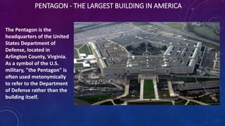 PENTAGON - THE LARGEST BUILDING IN AMERICA
The Pentagon is the
headquarters of the United
States Department of
Defense, located in
Arlington County, Virginia.
As a symbol of the U.S.
military, "the Pentagon" is
often used metonymically
to refer to the Department
of Defense rather than the
building itself.
 