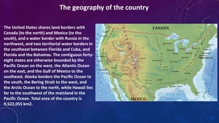The United States shares land borders with
Canada (to the north) and Mexico (to the
south), and a water border with Russia in the
northwest, and two territorial water borders in
the southeast between Florida and Cuba, and
Florida and the Bahamas. The contiguous forty-
eight states are otherwise bounded by the
Pacific Ocean on the west, the Atlantic Ocean
on the east, and the Gulf of Mexico to the
southeast. Alaska borders the Pacific Ocean to
the south, the Bering Strait to the west, and
the Arctic Ocean to the north, while Hawaii lies
far to the southwest of the mainland in the
Pacific Ocean. Total area of the country is
9,522,055 km2.
The geography of the country
 