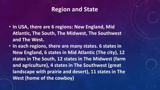 • In USA, there are 6 regions: New England, Mid
Atlantic, The South, The Midwest, The Southwest
and The West.
• In each regions, there are many states. 6 states in
New England, 6 states in Mid Atlantic (The city), 12
states in The South, 12 states in The Midwest (farm
and agriculture), 4 states in The Southwest (great
landscape with prairie and desert), 11 states in The
West (home of the cowboy)
Region and State
 