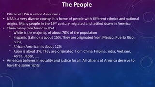 • Citizen of USA is called Americans
• USA is a very diverse county. It is home of people with different ethnics and national
origins. Many people in the 19th century migrated and settled down in America
• There many race found in USA:
⁻ White is the majority, of about 70% of the population
⁻ Hispanic (Latino) is about 15%. They are originated from Mexico, Puerto Rico,
Cuba, …
⁻ African American is about 12%
⁻ Asian is about 3%. They are originated from China, Filipina, India, Vietnam,
Korea, Japan, ….
• American believes in equality and justice for all. All citizens of America deserve to
have the same rights
The People
 