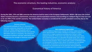 During the 16th, 17th and 18th centuries the America had its roots in the European Settlements. Within 180 years the United
States economy became a mechanized, enormous and incorporated economy and according to a ballpark figure it has turn out
to be one fifth of the world’s economy. The United States economy is considered the world’s prevalent economy due to the
following reasons.
The economic structure, the leading industries, economic analysis;
Economical history of America
Business ethnicity
The essential attribute of the U.S. Economy is the
economic autonomy reasonable to the private
sector as it allows taking the greater part of
economic decisions in influential the track and the
fabrication scale of U.S Economy. The amount of
operational workforce and their yield clearly assist
to determine the strength of American economy.
More employment opportunities
There are additional opportunities available for situation seekers just about the
world. Approximately 154.4 million individuals are employed in America. U.S
Government is a largest employment providing sector having 22 million
employed individuals. Private sector is the major job providing sector nearly
91% of American populace is in a job within the private sector. That is why all
the American citizens are measured the most civilized individuals because of
their peak living standards. There is merely a little number of individuals which
are unemployed. On February 2013, Almost 7% individuals are unemployed.
For the better consideration of US Economy structure an analysis was
conducted to be acquainted with all the particulars which provided the
consequences about U.S economy and U.S employment which is categorized by
the sector.
 