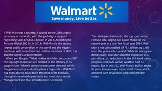 If Wal-Mart was a country, it would be the 26th largest
economy in the world, with the global grocery giant
registering sales of $466.1 billion in 2012. According to
Fortune Global 500 list in 2013, Wal-Mart is the second
largest public corporation in the world and the biggest
employer with more than two million members of staff; it is
also the world’s largest retailer.
When you Google: “What makes Wal-Mart so successful?”
the top eight responses are related to the efficacy of its
supply chain. When it comes to consumer demand within
the grocery sector, end price plays a huge role – Wal-Mart
has been able to drive down the price of its products
through streamlined operations and meticulous waste
management and thus attracts more customers.
The retail giant held on to the top spot on the
Fortune 500, edging out Exxon Mobil for the
second year in a row. For fiscal year 2014, Wal-
Mart’s net sales totaled $473.1 billion, up 1.6%
from the year-earlier period. While its sales grew
domestically, Wal-Mart said the expiration of a
payroll tax cut, reductions in the U.S. food stamp
program, and poor winter weather hurt its
results. But in the U.S., Wal-Mart is bullish about
its plans to open even more small stores, which
compete with drugstores and small grocery
stores.
 