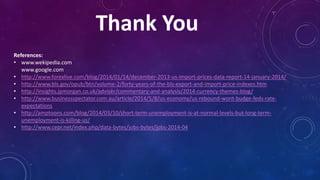 Thank You
References:
• www.wekipedia.com
www.google.com
• http://www.forexlive.com/blog/2014/01/14/december-2013-us-import-prices-data-report-14-january-2014/
• http://www.bls.gov/opub/btn/volume-2/forty-years-of-the-bls-export-and-import-price-indexes.htm
• http://insights.jpmorgan.co.uk/adviser/commentary-and-analysis/2014-currency-themes-blog/
• http://www.businessspectator.com.au/article/2014/5/8/us-economy/us-rebound-wont-budge-feds-rate-
expectations
• http://amptoons.com/blog/2014/03/10/short-term-unemployment-is-at-normal-levels-but-long-term-
unemployment-is-killing-us/
• http://www.cepr.net/index.php/data-bytes/jobs-bytes/jobs-2014-04
 