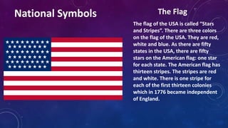 The flag of the USA is called “Stars
and Stripes”. There are three colors
on the flag of the USA. They are red,
white and blue. As there are fifty
states in the USA, there are fifty
stars on the American flag: one star
for each state. The American flag has
thirteen stripes. The stripes are red
and white. There is one stripe for
each of the first thirteen colonies
which in 1776 became independent
of England.
National Symbols The Flag
 