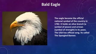 The eagle became the official
national symbol of the country in
1782. It holds an olive branch (a
symbol of peace) and arrows
(symbol of strength) in its paws.
The USA has official song. Its called
The Spangled Banner.
Bald Eagle
 
