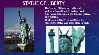 STATUE OF LIBERTY
The Statue of Liberty, proud lady of
welcome for millions of newly arrived
Americans, stands atop her pedestal in New
York Harbor.
The Statue of Liberty is a gift from the
French, the statue was set in place in 1876.
 