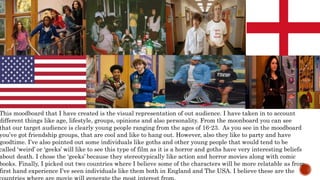 This moodboard that I have created is the visual representation of out audience. I have taken in to account
different things like age, lifestyle, groups, opinions and also personality. From the moonboard you can see
that our target audience is clearly young people ranging from the ages of 16-23. As you see in the moodboard
you’ve got friendship groups, that are cool and like to hang out. However, also they like to party and have
goodtime. I’ve also pointed out some individuals like goths and other young people that would tend to be
called ‘weird’ or ‘geeks’ will like to see this type of film as it is a horror and goths have very interesting beliefs
about death. I chose the ‘geeks’ because they stereotypically like action and horror movies along with comic
books. Finally, I picked out two countries where I believe some of the characters will be more relatable as from
first hand experience I’ve seen individuals like them both in England and The USA. I believe these are the
 