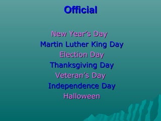 OfficialOfficial
New Year’s DayNew Year’s Day
Martin Luther King DayMartin Luther King Day
Election DayElection Day
Thanksgiving DayThanksgiving Day
Veteran’s DayVeteran’s Day
Independence DayIndependence Day
HalloweenHalloween
 