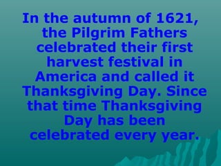 In the autumn of 1621,
the Pilgrim Fathers
celebrated their first
harvest festival in
America and called it
Thanksgiving Day. Since
that time Thanksgiving
Day has been
celebrated every year.
 