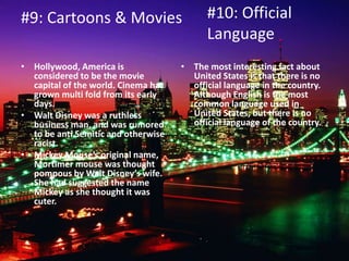#9: Cartoons & Movies
• Hollywood, America is
considered to be the movie
capital of the world. Cinema has
grown multi fold from its early
days.
• Walt Disney was a ruthless
business man, and was rumored
to be anti Semitic and otherwise
racist.
• Mickey Mouse’s original name,
Mortimer mouse was thought
pompous by Walt Disney’s wife.
She had suggested the name
Mickey as she thought it was
cuter.
• The most interesting fact about
United States is that there is no
official language in the country.
Although English is the most
common language used in
United States, but there is no
official language of the country.
#10: Official
Language
 
