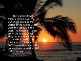 The waters of the
Atlantic Ocean wash the
USA in the east and the
waters of the Pacific Ocean
wash the country in the
west. The Hawaiian Islands
are in the Pacific Ocean.
They became the 50th state
of the USA in 1958. The
total area of the country is
9000 square kilometers. The
population is more then 200
million people.
 