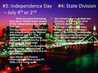 #3: Independence Day #4: State Division
– July 4th or 2nd
There are some interesting
facts about United States related
to the Independence day, here
they are:
• The Declaration of Independence
was actually written by Thomas
Jefferson on July 2nd. The
congress was the then ruling
party and took its time for 2 days
to accept the declaration.
• Jefferson drafted the declaration
on his laptop. In those days, a
laptop was a writing desk that fit
on one’s lap.
• John Adams and Thomas
Jefferson, both died on July 4th,
1826, a few hours apart.
• The United States is divided into
50 states. The states are all in
different shapes and sizes.
• With just 1,545 square miles,
Rhodes Island is the smallest
state of the United States.Alaska
happens to be the largest state
with 663,268 square miles.
• It also has the longest US
coastline stretching for 6,640
miles.
 