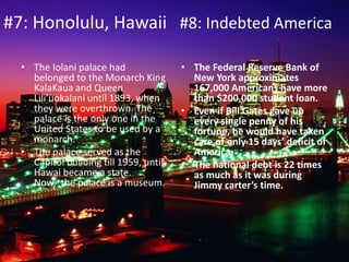 #7: Honolulu, Hawaii #8: Indebted America
• The Iolani palace had
belonged to the Monarch King
KalaKaua and Queen
Lili’uokalani until 1893, when
they were overthrown. The
palace is the only one in the
United States to be used by a
monarch.
• The palace served as the
Capitol building till 1959, until
Hawai became a state.
Now, the palace is a museum.
• The Federal Reserve Bank of
New York approximates
167,000 Americans have more
than $200,000 student loan.
• Even if Bill Gates gave up
every single penny of his
fortune, he would have taken
care of only 15 days’ deficit of
America.
• The national debt is 22 times
as much as it was during
Jimmy carter’s time.
 