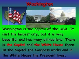 WashingtonWashington
Washington is the capital of the USA. It
isn’t the largest city, but it is very
beautiful and has many attractions. There
is the Capitolthe Capitol and the White Housethe White House there.
In the Capitol the Congress works and in
the White House the President lives.
 