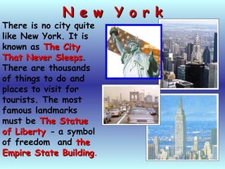N e w Y o r kN e w Y o r k
There is no city quite
like New York. It is
known as The CityThe City
That Never SleepsThat Never Sleeps.
There are thousands
of things to do and
places to visit for
tourists. The most
famous landmarks
must be The StatueThe Statue
of Libertyof Liberty - a symbol
of freedom and thethe
Empire State BuildingEmpire State Building.
 
