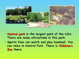 • Central parkCentral park is the largest park of the USA.
There are many attractions in this park.
• Sports fans can watch and play baseball. You
can relax in Central Park. There is Children’sChildren’s
ZooZoo there.
 