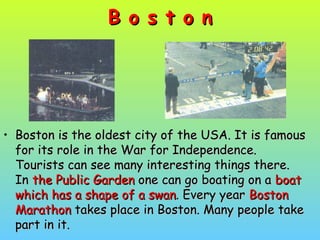 B o s t o nB o s t o n
• Boston is the oldest city of the USA. It is famousBoston is the oldest city of the USA. It is famous
for its role in the War for Independence.for its role in the War for Independence.
Tourists can see many interesting things there.Tourists can see many interesting things there.
InIn the Public Gardenthe Public Garden one can go boating on aone can go boating on a boatboat
which has a shape of a swanwhich has a shape of a swan. Every year. Every year BostonBoston
MarathonMarathon takes place in Boston. Many people taketakes place in Boston. Many people take
part in it.part in it.
 
