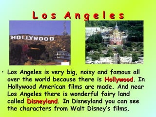 L o s A n g e l e sL o s A n g e l e s
• Los Angeles is very big, noisy and famous all
over the world because there is HollywoodHollywood. In
Hollywood American films are made. And near
Los Angeles there is wonderful fairy land
called DisneylandDisneyland. In Disneyland you can see
the characters from Walt Disney’s films.
 