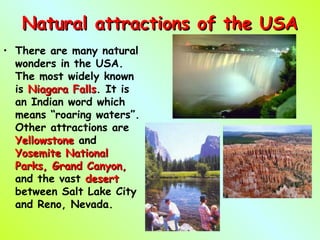 Natural attractions of the USANatural attractions of the USA
• There are many natural
wonders in the USA.
The most widely known
is Niagara FallsNiagara Falls. It is
an Indian word which
means “roaring waters”.
Other attractions are
YellowstoneYellowstone and
YosemiteYosemite NationalNational
Parks, Grand Canyon,Parks, Grand Canyon,
and the vast desertdesert
between Salt Lake City
and Reno, Nevada.
 