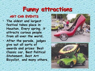 Funny attractionsFunny attractions
ART CAR EVENTSART CAR EVENTS
• The oldest and largest
festival takes place in
Houston. Every spring, it
attracts curious people
from all over the world.
• After the parade, judges
give out all sorts of
awards and prizes: Best
Classic car, Best Political
Statement, Best Art
Bicyclist, and many others.
 
