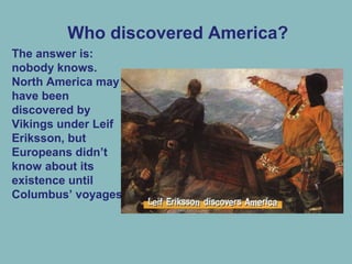 Who discovered America?
The answer is:
nobody knows.
North America may
have been
discovered by
Vikings under Leif
Eriksson, but
Europeans didn’t
know about its
existence until
Columbus’ voyages.
 