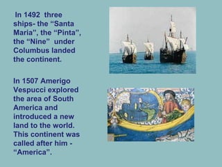 In 1492 three
ships- the “Santa
Maria”, the “Pinta”,
the “Nine” under
Columbus landed
the continent.
In 1507 Amerigo
Vespucci explored
the area of South
America and
introduced a new
land to the world.
This continent was
called after him -
“America”.
 