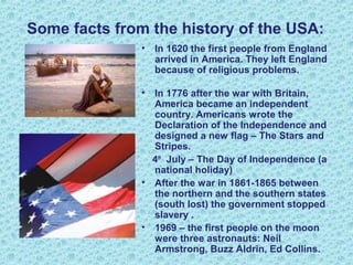 Some facts from the history of the USA:
• In 1620 the first people from England
arrived in America. They left England
because of religious problems.
• In 1776 after the war with Britain,
America became an independent
country. Americans wrote the
Declaration of the Independence and
designed a new flag – The Stars and
Stripes.
4th
July – The Day of Independence (a
national holiday)
• After the war in 1861-1865 between
the northern and the southern states
(south lost) the government stopped
slavery .
• 1969 – the first people on the moon
were three astronauts: Neil
Armstrong, Buzz Aldrin, Ed Collins.
 