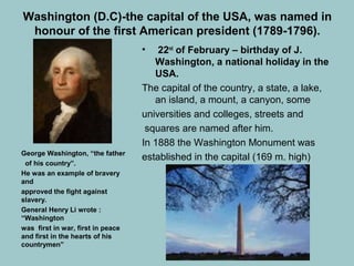 Washington (D.C)-the capital of the USA, was named in
honour of the first American president (1789-1796).
• 22nd
of February – birthday of J.
Washington, a national holiday in the
USA.
The capital of the country, a state, a lake,
an island, a mount, a canyon, some
universities and colleges, streets and
squares are named after him.
In 1888 the Washington Monument was
established in the capital (169 m. high)George Washington, “the father
of his country”.
He was an example of bravery
and
approved the fight against
slavery.
General Henry Li wrote :
“Washington
was first in war, first in peace
and first in the hearts of his
countrymen”
 