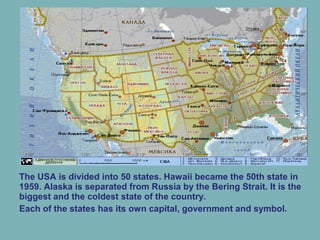 The USA is divided into 50 states. Hawaii became the 50th state in
1959. Alaska is separated from Russia by the Bering Strait. It is the
biggest and the coldest state of the country.
Each of the states has its own capital, government and symbol.
 