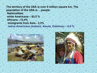 The territory of the USA is over 9 million square km. The
population of the USA is …people.
Nationalities:
white Americans – 83,5 %
Africans - 12,4%
immigrants from Asia - 3,3%
native Americans (Indians, Aleuts, Eskimos) – 0,8 %
 