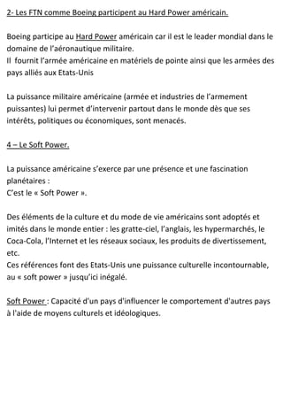 2- Les FTN comme Boeing participent au Hard Power américain.
Boeing participe au Hard Power américain car il est le leader mondial dans le
domaine de l’aéronautique militaire.
Il fournit l’armée américaine en matériels de pointe ainsi que les armées des
pays alliés aux Etats-Unis
La puissance militaire américaine (armée et industries de l’armement
puissantes) lui permet d’intervenir partout dans le monde dès que ses
intérêts, politiques ou économiques, sont menacés.
4 – Le Soft Power.
La puissance américaine s’exerce par une présence et une fascination
planétaires :
C’est le « Soft Power ».
Des éléments de la culture et du mode de vie américains sont adoptés et
imités dans le monde entier : les gratte-ciel, l’anglais, les hypermarchés, le
Coca-Cola, l’Internet et les réseaux sociaux, les produits de divertissement,
etc.
Ces références font des Etats-Unis une puissance culturelle incontournable,
au « soft power » jusqu’ici inégalé.
Soft Power : Capacité d'un pays d'influencer le comportement d'autres pays
à l'aide de moyens culturels et idéologiques.
 
