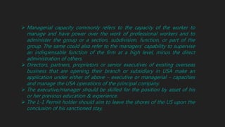  Managerial capacity commonly refers to the capacity of the worker to
manage and have power over the work of professional workers and to
administer the group or a section, subdivision, function, or part of the
group. The same could also refer to the managers’ capability to supervise
an indispensable function of the firm at a high level, minus the direct
administration of others.
 Directors, partners, proprietors or senior executives of existing overseas
business that are opening their branch or subsidiary in USA make an
application under either of above – executive or managerial – capacities
and manage the USA operations of the principal company.
 The executive/manager should be skilled for the position by asset of his
or her previous education & experience.
 The L-1 Permit holder should aim to leave the shores of the US upon the
conclusion of his sanctioned stay.
 