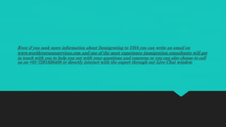 Even if you seek more information about Immigrating to USA you can write an email on
www.worldoverseasservices.com and one of the most experience immigration consultants will get
in touch with you to help you out with your questions and concerns or you can also choose to call
us on +91-7291926408 or directly interact with the expert through our Live Chat window.
 