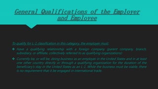 General Qualifications of the Employer
and Employee
To qualify for L-1 classification in this category, the employer must:
 Have a qualifying relationship with a foreign company (parent company, branch,
subsidiary, or affiliate, collectively referred to as qualifying organizations)
 Currently be, or will be, doing business as an employer in the United States and in at least
one other country directly or through a qualifying organization for the duration of the
beneficiary’s stay in the United States as an L-1. While the business must be viable, there
is no requirement that it be engaged in international trade.
 