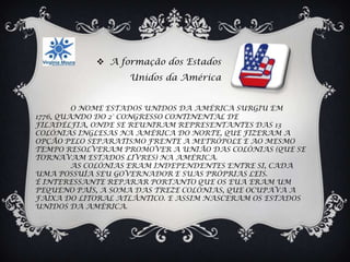  A formação dos Estados
                   Unidos da América


         O NOME ESTADOS UNIDOS DA AMÉRICA SURGIU EM
1776, QUANDO DO 2° CONGRESSO CONTINENTAL DE
FILADÉLFIA, ONDE SE REUNIRAM REPRESENTANTES DAS 13
COLÓNIAS INGLESAS NA AMÉRICA DO NORTE, QUE FIZERAM A
OPÇÃO PELO SEPARATISMO FRENTE A METRÓPOLE E AO MESMO
TEMPO RESOLVERAM PROMOVER A UNIÃO DAS COLÓNIAS (QUE SE
TORNAVAM ESTADOS LIVRES) NA AMÉRICA.
         AS COLÓNIAS ERAM INDEPENDENTES ENTRE SI, CADA
UMA POSSUÍA SEU GOVERNADOR E SUAS PRÓPRIAS LEIS.
É INTERESSANTE REPARAR PORTANTO QUE OS EUA ERAM UM
PEQUENO PAÍS, A SOMA DAS TREZE COLÓNIAS, QUE OCUPAVA A
FAIXA DO LITORAL ATLÂNTICO. E ASSIM NASCERAM OS ESTADOS
UNIDOS DA AMÉRICA.
 