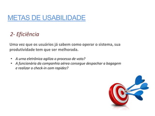 METAS DE USABILIDADE

2- Eficiência
Uma vez que os usuários já sabem como operar o sistema, sua
produtividade tem que ser melhorada.

• A urna eletrônica agiliza o processo de voto?
• A funcionária da companhia aérea consegue despachar a bagagem
  e realizar o check-in com rapidez?
 