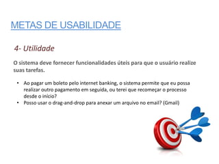 METAS DE USABILIDADE

4- Utilidade
O sistema deve fornecer funcionalidades úteis para que o usuário realize
suas tarefas.

 • Ao pagar um boleto pelo internet banking, o sistema permite que eu possa
   realizar outro pagamento em seguida, ou terei que recomeçar o processo
   desde o início?
 • Posso usar o drag-and-drop para anexar um arquivo no email? (Gmail)
 