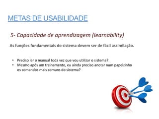 METAS DE USABILIDADE

5- Capacidade de aprendizagem (learnability)
As funções fundamentais do sistema devem ser de fácil assimilação.


 • Preciso ler o manual toda vez que vou utilizar o sistema?
 • Mesmo após um treinamento, eu ainda preciso anotar num papelzinho
   os comandos mais comuns do sistema?
 