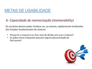 METAS DE USABILIDADE

6- Capacidade de memorização (memorability)
Os usuários devem poder lembrar ou, ao menos, rapidamente lembrados
das funções fundamentais do sistema.

 • Preciso ler o manual se eu ficar mais de 30 dias sem usar o sistema?
 • As ações menos frequentes possuem alguma documentação de
   fácil acesso?
 