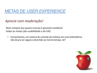 METAS DE USER EXPERIENCE

Aprecie com moderação!
Nem sempre (ou quase nunca) é possível combinar
todas as metas (de usabilidade e de UX).

 • Convenhamos, um sistema de controle de turbinas em uma hidroelétrica
   não dá pra ser seguro e divertido ao mesmo tempo, né?
 