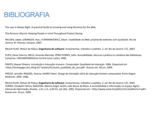BIBLIOGRAFIA
The user is Always Right: A practical Guide to Creating and Using Personas for the Web.

The Persona Lifecicle: Keeping People in mind Throughout Product Desing

NIELSEN, Jakob; LORANGER, Hoa.; FURMANKIEWICZ, Edson. Usabilidade na Web: projetando websites com qualidade. Rio de
Janeiro, RJ: Elsevier, Campus, 2007.

PAULA FILHO, Wilson de Pádua. Engenharia de software: fundamentos, métodos e padrões. 2. ed. Rio de Janeiro: LTC, 2003.

PUPO, Deise Talarico; MELO, Amanda Meincke; PÉREZ FERRÉS, Sofia. Acessibilidade: discurso e prática no cotidiano das bibliotecas.
Campinas: UNICAMP/Biblioteca Central Cesar Lattes, 2006.

PRATES, Raquel Oliveira. Introdução à Interação Humano- Computador. Qualidade de Interação. 2006. Disponível em
<http://homepages.dcc.ufmg.br/~rprates/ihc/aula3_qualidade_de_uso.pdf>. Acesso em: 20 jun. 2009.

PREECE, Jennifer; ROGERS, Yvonne; SHARP, Helen. Design de interação: além da interação homem-computador. Porto Alegre:
Bookman, 2005. 548p.

PAULA FILHO, Wilson de Pádua. Engenharia de software: fundamentos, métodos e padrões. 2. ed. Rio de Janeiro: LTC, 2003.
TORRES, Elisabeth Fátima; MAZZONI, Alberto Angel; ALVES, João Bosco da Mota. A acessibilidade à informação no espaço digital.
Ciência da Informação, Brasília , v.31, n.3 , p.83-91, set./dez. 2002. Disponível em: <http://www.scielo.br/pdf/ci/v31n3/a09v31n3.pdf>.
Acesso em: 10 jun. 2009.
 