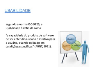 USABILIDADE


segundo a norma ISO 9126, a
usabilidade é definida como

“a capacidade do produto de software
de ser entendido, usado e atrativo para
o usuário, quando utilizado em
condições específicas” (ABNT, 1991).
 