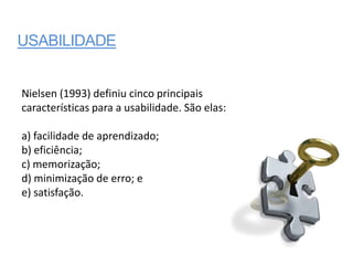 USABILIDADE


Nielsen (1993) definiu cinco principais
características para a usabilidade. São elas:

a) facilidade de aprendizado;
b) eficiência;
c) memorização;
d) minimização de erro; e
e) satisfação.
 