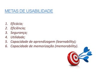 METAS DE USABILIDADE

1.   Eficácia;
2.   Eficiência;
3.   Segurança;
4.   Utilidade;
5.   Capacidade de aprendizagem (learnability);
6.   Capacidade de memorização (memorability).
 