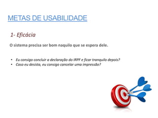 METAS DE USABILIDADE

1- Eficácia
O sistema precisa ser bom naquilo que se espera dele.


• Eu consigo concluir a declaração do IRPF e ficar tranquilo depois?
• Caso eu desista, eu consigo cancelar uma impressão?
 